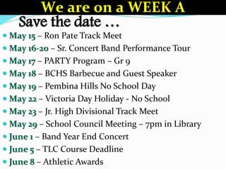 Save the date …
 May 15 – Ron Pate Track Meet
 May 16-20 – Sr. Concert Band Performance Tour
 May 17 – PARTY Program – Gr 9
 May 18 – BCHS Barbecue and Guest Speaker
 May 19 – Pembina Hills No School Day
 May 22 – Victoria Day Holiday - No School
 May 23 – Jr. High Divisional Track Meet
 May 29 – School Council Meeting – 7pm in Library
 June 1 – Band Year End Concert
 June 5 – TLC Course Deadline
 June 8 – Athletic Awards
We are on a WEEK A
 