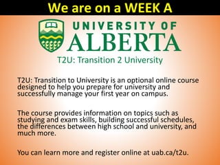 T2U: Transition 2 University
T2U: Transition to University is an optional online course
designed to help you prepare for university and
successfully manage your first year on campus.
The course provides information on topics such as
studying and exam skills, building successful schedules,
the differences between high school and university, and
much more.
You can learn more and register online at uab.ca/t2u.
We are on a WEEK A
 