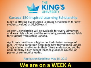 Canada 150 Inspired Learning Scholarship
King's is offering 150 Inspired Learning Scholarships for new
students, valued at $5,000 each!
At least 1 scholarship will be available for every Edmonton
and area high school, and the remaining awards are available
for students from across Canada.
Applicants must have a high school admission average of
80%+, write a paragraph describing how they plan to uphold
King's mission and vision in their future endeavours, and be
nominated by a high school teacher, guidance counsellor,
pastor or community leader.
Application Deadline: May 15, 2017
We are on a WEEK A
 
