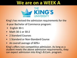 King's has revised the admission requirements for the
4-year Bachelor of Commerce program:
• English 30-1
• Math 30-1 or 30-2
• 2 Standard Courses
• 1 Standard or Non-Standard Course
• An overall average of 60%+
King's offers non-competitive admission. As long as a
student meets the above admission requirements, they
can expect admission into King's B.Com. program.
We are on a WEEK A
 