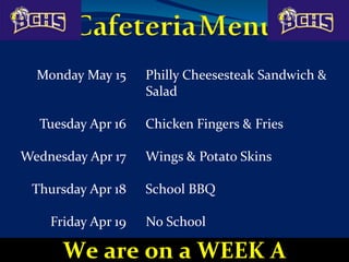 Monday May 15 Philly Cheesesteak Sandwich &
Salad
Tuesday Apr 16 Chicken Fingers & Fries
Wednesday Apr 17 Wings & Potato Skins
Thursday Apr 18 School BBQ
Friday Apr 19 No School
We are on a WEEK A
 