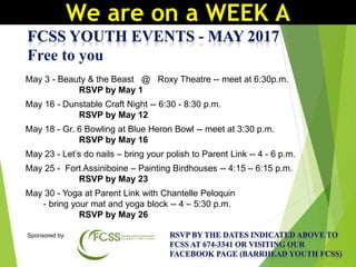 Free to you
May 3 - Beauty & the Beast @ Roxy Theatre -- meet at 6:30p.m.
RSVP by May 1
May 16 - Dunstable Craft Night -- 6:30 - 8:30 p.m.
RSVP by May 12
May 18 - Gr. 6 Bowling at Blue Heron Bowl -- meet at 3:30 p.m.
RSVP by May 16
May 23 - Let’s do nails – bring your polish to Parent Link -- 4 - 6 p.m.
May 25 - Fort Assiniboine – Painting Birdhouses -- 4:15 – 6:15 p.m.
RSVP by May 23
May 30 - Yoga at Parent Link with Chantelle Peloquin
- bring your mat and yoga block -- 4 – 5:30 p.m.
RSVP by May 26
Sponsored by:
We are on a WEEK A
 