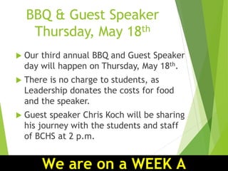 BBQ & Guest Speaker
Thursday, May 18th
 Our third annual BBQ and Guest Speaker
day will happen on Thursday, May 18th.
 There is no charge to students, as
Leadership donates the costs for food
and the speaker.
 Guest speaker Chris Koch will be sharing
his journey with the students and staff
of BCHS at 2 p.m.
We are on a WEEK A
 