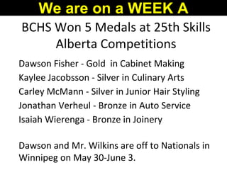 BCHS Won 5 Medals at 25th Skills
Alberta Competitions
Dawson Fisher - Gold in Cabinet Making
Kaylee Jacobsson - Silver in Culinary Arts
Carley McMann - Silver in Junior Hair Styling
Jonathan Verheul - Bronze in Auto Service
Isaiah Wierenga - Bronze in Joinery
Dawson and Mr. Wilkins are off to Nationals in
Winnipeg on May 30-June 3.
We are on a WEEK A
 