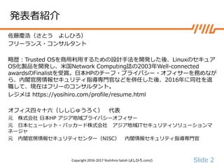 Slide 2
発表者紹介
佐藤慶浩（さとう よしひろ）
フリーランス・コンサルタント
略歴：Trusted OSを商用利用するための設計手法を開発した後、Linuxのセキュア
OS化製品を開発し、米国Network Computing誌の2003年Well-connected
awardsのFinalistを受賞。日本HPのチーフ・プライバシー・オフィサーを務めなが
ら、内閣官房情報セキュリティ指導専門官などを併任した後、2016年に同社を退
職して、現在はフリーのコンサルタント。
レジメは https://yosihiro.com/profile/resume.html
オフィス四々十六（ししじゅうろく） 代表
元 株式会社 日本HP アジア地域プライバシーオフィサー
元 日本ヒューレット・パッカード株式会社 アジア地域ITセキュリティソリューションマ
ネージャ
元 内閣官房情報セキュリティセンター（NISC） 内閣情報セキュリティ指導専門官
Copyright 2016-2017 Yoshihiro Satoh (よしひろ.com/)
 