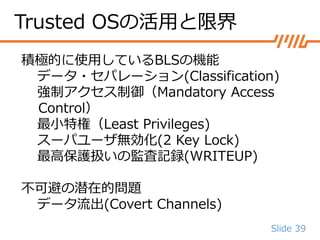 Slide 39
積極的に使用しているBLSの機能
データ・セパレーション(Classification)
強制アクセス制御（Mandatory Access
Control）
最小特権（Least Privileges)
スーパユーザ無効化(2 Key Lock)
最高保護扱いの監査記録(WRITEUP)
不可避の潜在的問題
データ流出(Covert Channels)
Trusted OSの活用と限界
 