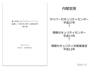 Slide 41
サイバーセキュリティセンター
平成27年
↑
情報セキュリティセンター
平成17年
↑
情報セキュリティ対策推進室
平成12年
内閣官房
 
