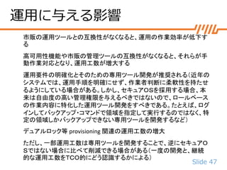 Slide 47
運用に与える影響
市販の運用ツールとの互換性がなくなると、運用の作業効率が低下す
る
高可用性機能や市販の管理ツールの互換性がなくなると、それらが手
動作業対応となり、運用工数が増大する
運用要件の明確化とそのための専用ツール開発が推奨される（近年の
システムでは、運用手順を明確にせず、作業者判断に柔軟性を持たせ
るようにしている場合がある。しかし、セキュアＯＳを採用する場合、本
来は自由度の高い管理権限を与えるべきではないので、ロールベース
の作業内容に特化した運用ツール開発をすべきである。たとえば、ログ
インしてバックアップ・コマンドで領域を指定して実行するのではなく、特
定の領域しかバックアップできない専用ツールを開発するなど）
デュアルロック等 provisioning 関連の運用工数の増大
ただし、一部運用工数は専用ツールを開発することで、逆にセキュアＯ
Ｓではない場合に比べて削減できる場合がある（一度の開発と、継続
的な運用工数をＴＣＯ的にどう認識するかによる）
 