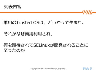 Slide 5
発表内容
軍用のTrusted OSは、どうやって生まれ、
それがなぜ商用利用され、
何を期待されてSELinuxが開発されることに
至ったのか
Copyright 2016-2017 Yoshihiro Satoh (よしひろ.com/)
 
