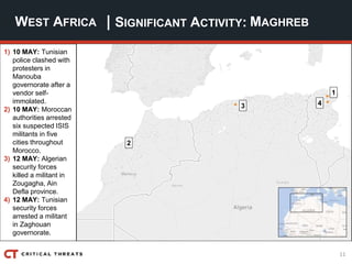 11
| SIGNIFICANT ACTIVITY:WEST AFRICA MAGHREB
1) 10 MAY: Tunisian
police clashed with
protesters in
Manouba
governorate after a
vendor self-
immolated.
2) 10 MAY: Moroccan
authorities arrested
six suspected ISIS
militants in five
cities throughout
Morocco.
3) 12 MAY: Algerian
security forces
killed a militant in
Zougagha, Ain
Defla province.
4) 12 MAY: Tunisian
security forces
arrested a militant
in Zaghouan
governorate.
2
3
1
4
 