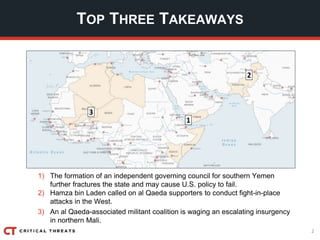 2
TOP THREE TAKEAWAYS
1
3
2
1) The formation of an independent governing council for southern Yemen
further fractures the state and may cause U.S. policy to fail.
2) Hamza bin Laden called on al Qaeda supporters to conduct fight-in-place
attacks in the West.
3) An al Qaeda-associated militant coalition is waging an escalating insurgency
in northern Mali.
 