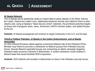 3
| ASSESSMENTAL QAEDA
Al Qaeda Network
The al Qaeda senior leadership seeks to inspire fight-in-place attacks in the West. Hamza
bin Laden, Osama bin Laden’s son, addressed would-be recruits and called for them to plan
attacks well, using al Qaeda’s “Open-Source Jihad” materials. He prioritized potential targets
as those who transgress Islam, Jews, Americans, NATO member states, and added Russia
to the list.
Outlook: Al Qaeda propaganda will continue to target individuals in the U.S. and Europe.
Tehrik-e-Taliban Pakistan, al Qaeda in the Indian Subcontinent, and al Qaeda
associates
An ISIS Wilayat Khorasan attack against a prominent Balochi ally of the Pakistani Prime
Minister may intend to provoke a crackdown on Balochi groups from Pakistani security
forces. Secular Balochi separatist groups are conducting an attack campaign targeting
Pakistani state economic interests in Balochistan. A violent crackdown could mobilize a
Balochi base that would facilitate ISIS’s expansion.
Outlook: ISIS militants will escalate in Balochistan to draw in the Pakistani security forces.
 