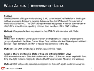8
| ASSESSMENT:
Political
The involvement of Libyan National Army (LNA) commander Khalifa Haftar in the Libyan
political process is deepening existing divisions within the UN-backed Government of
National Accord (GNA). The GNA’s foreign minister recognized Haftar as commander-in-
chief of the armed forces, sparking criticism from members of the GNA coalition.
Outlook: Key powerbrokers may abandon the GNA if it strikes a deal with Haftar.
Security
Militias from the former Libya Dawn coalition are mobilizing in Tripoli to challenge rival
groups aligned with the GNA. Former Libya Dawn militias attacked GNA-aligned militias in
several Tripoli districts in an effort to retake “lost territories” in the city.
Outlook: The GNA will attempt to broker a ceasefire in Tripoli.
Ansar al Sharia and Islamic State of Iraq and al Sham (ISIS) in Libya
ISIS resumed attacks in Sirte district six months after U.S.-backed forces expelled it from
Sirte city. ISIS militants reportedly attacked fuel trucks between Abugrein and Waddan.
Outlook: ISIS will seek to establish checkpoints on the north-south road from Abugrein.
WEST AFRICA LIBYA
 
