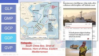 ARETE-ZOE, LLC: 1334 E Chandler Blvd 5A-19, 85048 Phoenix, AZ, USA | T:+1-480-409-0778 (24/7) | website: http://www.aretezoe.com/
GLP
GMP
GCP
GDP
GVP
Strait of
Malacca
Bab el Mandeb
Suez
Gibraltar Strait of Hormuz
Panama
South
China
Sea
IMB Piracy & Armed Robbery Map 2017
Shipping times
Accidents
Piracy / Territory disputes
Product custody chain
Cargo damage/loss
Counterfeit products
Hotspots:
South China Sea, Strait of
Malacca, Horn of Africa, Eastern
Mediterranean
 