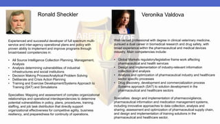 Experienced and successful developer of full spectrum multi-
service and inter-agency operational plans and policy with
proven ability to implement and improve programs through
broad-based competencies in:
• All Source Intelligence Collection Planning, Management,
Analysis
• Analysis determining vulnerabilities of industrial
infrastructures and social institutions
• Decision Making Process/Analytical Problem Solving
• Deliberate and Crisis Action Planning
• Training and Exercise Development/Systems Approach to
Training (SAT) and Simulations
Specialties: Mapping and assessment of complex organizational
relationships and operational interdependencies to determine
potential vulnerabilities in policy, plans, procedures, training,
staffing, and job task distribution that directly support
organizational effectiveness for competitive agility, business
resiliency, and preparedness for continuity of operations.
Well-versed professional with degree in clinical veterinary medicine,
pursued a dual career in biomedical research and drug safety, with
broad experience within the pharmaceutical and medical devices
industry. Main competencies include:
• Global Markets regulatory/legislative frame work affecting
pharmaceutical and health services
• Design and implementation of industry-relevant information
collection and analysis
• Analysis and optimization of pharmaceutical industry and healthcare
sector specific processes
• Drug discovery, development and commercialization process
Systems approach (SAT) to solution development in the
pharmaceutical and healthcare sectors
Specialties: design and implementation of pharmacovigilance,
pharmaceutical information and medication management systems,
including innovative approaches to data collection, analysis and
sharing; assessment and optimization of pharmaceutical supply chain,
and design and implementation of training solutions in the
pharmaceutical and healthcare sector.
Ronald Sheckler Veronika Valdova
 