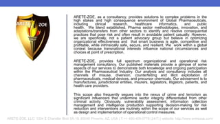 ARETE-ZOE, as a consultancy, provides solutions to complex problems in the
high stakes and high consequence environment of Global Pharmaceuticals,
including clinical research, healthcare informatics, and public
health. We blend established, Pharma sector methodologies, innovation, and
adaptations/transfers from other sectors to identify and resolve consequential
practices that pose risk and often result in avoidable patient casualty. However,
we are specifically, not a patient advocacy group but believe in optimizing
organizational effectiveness and that smart business is agile, competitive and
profitable, while intrinsically safe, secure, and resilient. We work within a global
context because transnational interests influence national circumstances and
choices at point of prescription.
ARETE-ZOE, provides full spectrum organizational and operational risk
management consultancy. Our published materials provide a glimpse of some
aspects of our services to demonstrate both knowledge and ongoing participation
within the Pharmaceutical Industry. Our analysis and consultancy includes all
channels of misuse, diversion, counterfeiting and illicit exploitation of
pharmaceuticals, medical devices, and precursor chemicals. Our advisement is to
manufactures, jurisdictional entities, insurers, legislators, litigators, patients, and
health care providers.
This scope also frequently segues into the nexus of crime and terrorism as
significant influencers that undermine sector integrity differentiated from other
criminal activity. Obviously, vulnerability assessment, information collection
management and intelligence production supporting decision-making for risk
reduction and interventions are routinely within the scope of our services as well
as design and implementation of operational control measures.
ARETE-ZOE, LLC: 1334 E Chandler Blvd 5A-19, 85048 Phoenix, AZ, USA | T:+1-480-409-0778 (24/7) | website: http://www.aretezoe.com/
 