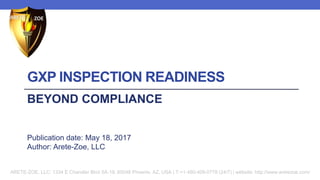 GXP INSPECTION READINESS
BEYOND COMPLIANCE
Publication date: May 18, 2017
Author: Arete-Zoe, LLC
ARETE-ZOE, LLC: 1334 E Chandler Blvd 5A-19, 85048 Phoenix, AZ, USA | T:+1-480-409-0778 (24/7) | website: http://www.aretezoe.com/
 