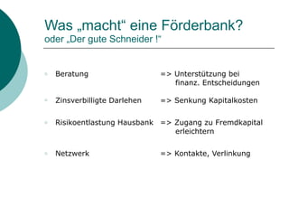 Was „macht“ eine Förderbank? 
oder „Der gute Schneider !“
○ Beratung => Unterstützung bei
finanz. Entscheidungen
○ Zinsverbilligte Darlehen => Senkung Kapitalkosten
○ Risikoentlastung Hausbank => Zugang zu Fremdkapital
erleichtern
○ Netzwerk => Kontakte, Verlinkung
 