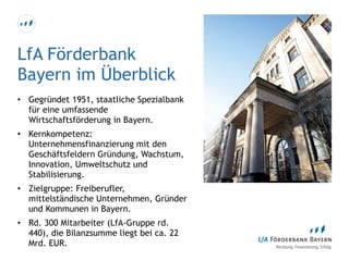 LfA Förderbank
Bayern im Überblick
• Gegründet 1951, staatliche Spezialbank
für eine umfassende
Wirtschaftsförderung in Bayern.
• Kernkompetenz:
Unternehmensfinanzierung mit den
Geschäftsfeldern Gründung, Wachstum,
Innovation, Umweltschutz und
Stabilisierung.
• Zielgruppe: Freiberufler,
mittelständische Unternehmen, Gründer
und Kommunen in Bayern.
• Rd. 300 Mitarbeiter (LfA-Gruppe rd.
440), die Bilanzsumme liegt bei ca. 22
Mrd. EUR.
 