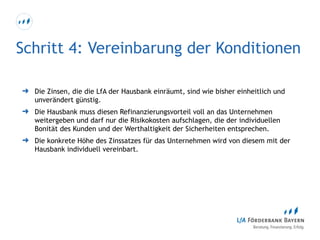 Schritt 4: Vereinbarung der Konditionen
➜ Die Zinsen, die die LfA der Hausbank einräumt, sind wie bisher einheitlich und
unverändert günstig.
➜ Die Hausbank muss diesen Refinanzierungsvorteil voll an das Unternehmen
weitergeben und darf nur die Risikokosten aufschlagen, die der individuellen
Bonität des Kunden und der Werthaltigkeit der Sicherheiten entsprechen.
➜ Die konkrete Höhe des Zinssatzes für das Unternehmen wird von diesem mit der
Hausbank individuell vereinbart.
 
