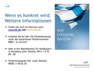Wenn es konkret wird: 
Weitere Informationen
➜ finden Sie auch im Internet unter
www.lfa.de oder www.kfw.de
➜ erhalten Sie bei der LfA-Förderberatung  
unter der kostenlosen Telefonnummer: 
0800 / 21 24 24 0
➜ oder in der Repräsentanz für Nordbayern
in Nürnberg unter Telefon: 0911 / 8 10
08 – 00
➜ Förderstützpunkt Hof unter Telefon:
09281/1 40 02 30
 