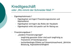 Kreditgeschäft  
oder „Wo nimmt der Schneider Maß ?“
○ Eigenkapitaleinsatz ?
● Eigenkapital verringert Finanzierungsvolumen und
Kapitaldienst
● Eigenkapital verringert das Risiko der Hausbank
● Eigenkapital wirkt sich positiv auf Ihr Rating aus
○ Finanzierungsdauer ?
● „Goldene Finanzierungsregel“
○ langfristig genutzte Güter sind auch langfristig zu
finanzieren (Fristenkongruenz)
○ laufzeitbedingte Effekte auf Gesamtzinsaufwand, jährliche
Belastung, Kapitaldienstfähigkeit
 