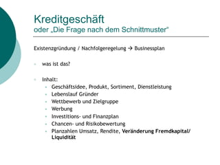 Kreditgeschäft  
oder „Die Frage nach dem Schnittmuster“
Existenzgründung / Nachfolgeregelung " Businessplan
○ was ist das?
○ Inhalt:
● Geschäftsidee, Produkt, Sortiment, Dienstleistung
● Lebenslauf Gründer
● Wettbewerb und Zielgruppe
● Werbung
● Investitions- und Finanzplan
● Chancen- und Risikobewertung
● Planzahlen Umsatz, Rendite, Veränderung Fremdkapital/
Liquidität
 