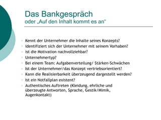 Das Bankgespräch  
oder „Auf den Inhalt kommt es an“
○ Kennt der Unternehmer die Inhalte seines Konzepts?
○ identifiziert sich der Unternehmer mit seinem Vorhaben?
○ ist die Motivation nachvollziehbar?
○ Unternehmertyp?
○ Bei einem Team: Aufgabenverteilung/ Stärken-Schwächen
○ Ist der Unternehmer/das Konzept vertriebsorientiert?
○ Kann die Realisierbarkeit überzeugend dargestellt werden?
○ Ist ein Notfallplan existent?
○ Authentisches Auftreten (Kleidung, ehrliche und
überzeugte Antworten, Sprache, Gestik/Mimik,
Augenkontakt)
 