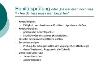 Bonitätsprüfung oder „Da war doch noch was
? - Am Schluss muss man bezahlen“
○ Kreditfähigkeit
● Fähigkeit, rechtswirksame Kreditverträge abzuschließen
○ Kreditwürdigkeit
● persönliche Gesichtspunkte
● sachliche Gesichtspunkte (Kapitaldienst)
○ aktuelle betriebswirtschaftliche Zahlen
○ Zeitreihenanalyse
● Prüfung der Ertragssituation der Vergangenheit (Nachfolge)
● darauf basierend: Prognose in die Zukunft
○ Definition: Cash-Flow
● Jahresüberschuss
● Abschreibungen
 