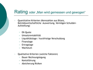 Rating oder „Man wird gemessen und gewogen“
○ Quantitative Kriterien (Kennzahlen aus Bilanz,
Betriebswirtschaftliche Auswertung, Vermögen-Schulden-
Aufstellung)
● EK-Quote
● Umsatzrentabilität
● Liquiditätslage / kurzfristige Verschuldung
● Finanzlage
● Ertragslage
● Wachstum
○ Qualitative Kriterien (weiche Faktoren)
● Dauer Rechnungslegung
● Kontoführung
● Absicherung Risiken
 