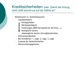 Kreditsicherheiten oder „Damit der Anzug
nicht reißt kommt es auf die Nähte an“
○ Verkehrswert vs. Sicherheitenwert
● Liquidierbarkeit
○ Kontoguthaben
○ Wertpapierdepots
○ Forderungen (RKW bei Kapital-LV, KU-Ford.,…)
○ bewegliche Sachen
○ unbewegliche Sachen (Grundpfandrechte)
● Drittverwendbarkeit
● Bei Immobilien: 1. Lage, 2. Lage, 3. Lage
● Zustand der Sachsicherheiten
● Wertermittlungsgrenzen
 