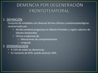 1. DEFINICIÓN
Conjunto de entidades con diversas formas clínicas y anatomopatológicas
caracterizado por
• Atrofia cerebral progresiva en lóbulos frontales y región naterior de
lóbulos temporales.
• Clínica a expensas de
o Alteraciones de comportamiento
o Lenguaje.
2. EPIDEMIOLOGÍA
• 9-12% de todas las demencias.
• En menores de 65%: puede alcanzar 20%.
 