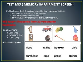 TEST MIS ( MEMORY IMPAIRMENT SCREEN)
•Evalúa el recuerdo de 4 palabras, evocación libre+ evocación facilitada
•1. Lectura en voz alta+ identificar por categoria.
•2. Tarea distractora no semántica: CÁLCULO
•3. RECORDARLAS: EVOCACIÓN LIBRE+EVOCACIÓN FACILITADA
MIS total= (Recuerdo libre x2)+(recuerdo
facilitado)
•PUNTUACIONES:
R. LIBRE (0-8)
R. FACILITADO 0-(4)
R. TOTAL (0-8)
DEMENCIA <3 puntos.
 