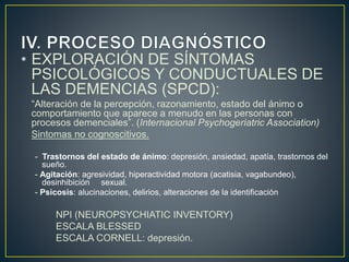 • EXPLORACIÓN DE SÍNTOMAS
PSICOLÓGICOS Y CONDUCTUALES DE
LAS DEMENCIAS (SPCD):
“Alteración de la percepción, razonamiento, estado del ánimo o
comportamiento que aparece a menudo en las personas con
procesos demenciales”. (Internacional Psychogeriatric Association)
Sintomas no cognoscitivos.
- Trastornos del estado de ánimo: depresión, ansiedad, apatía, trastornos del
sueño.
- Agitación: agresividad, hiperactividad motora (acatisia, vagabundeo),
desinhibición sexual.
- Psicosis: alucinaciones, delirios, alteraciones de la identificación
NPI (NEUROPSYCHIATIC INVENTORY)
ESCALA BLESSED
ESCALA CORNELL: depresión.
 