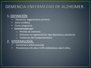 1. DEFINICIÓN
• Demencia degenerativa primaria
• Inicio insidioso
• Curso progresivo
• Caracterizado por:
o Pérdida de memoria.
o Síntomas no cognoscitivos: tipo depresivo y psicóticos.
o Trastornos del comportamiento.
2. EPIDEMILOGÍA.
• Comienzo a edad avanzada.
• Prevalencia a 65 años: 6-8% doblándose cada 5 años.
 