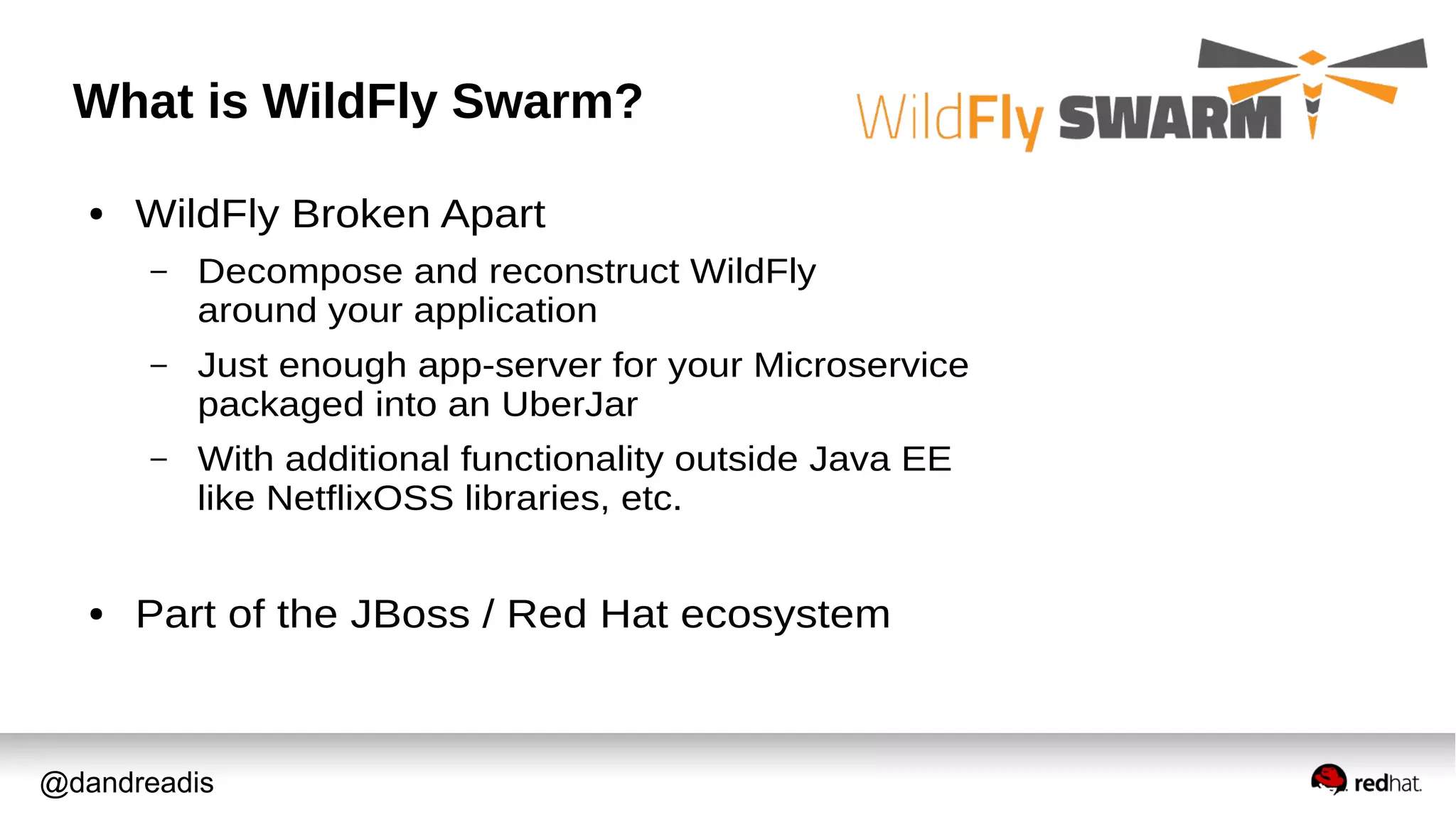 @dandreadis
What is WildFly Swarm?
● WildFly Broken Apart
– Decompose and reconstruct WildFly
around your application
– Just enough app-server for your Microservice
packaged into an UberJar
– With additional functionality outside Java EE
like NetflixOSS libraries, etc.
● Part of the JBoss / Red Hat ecosystem
 