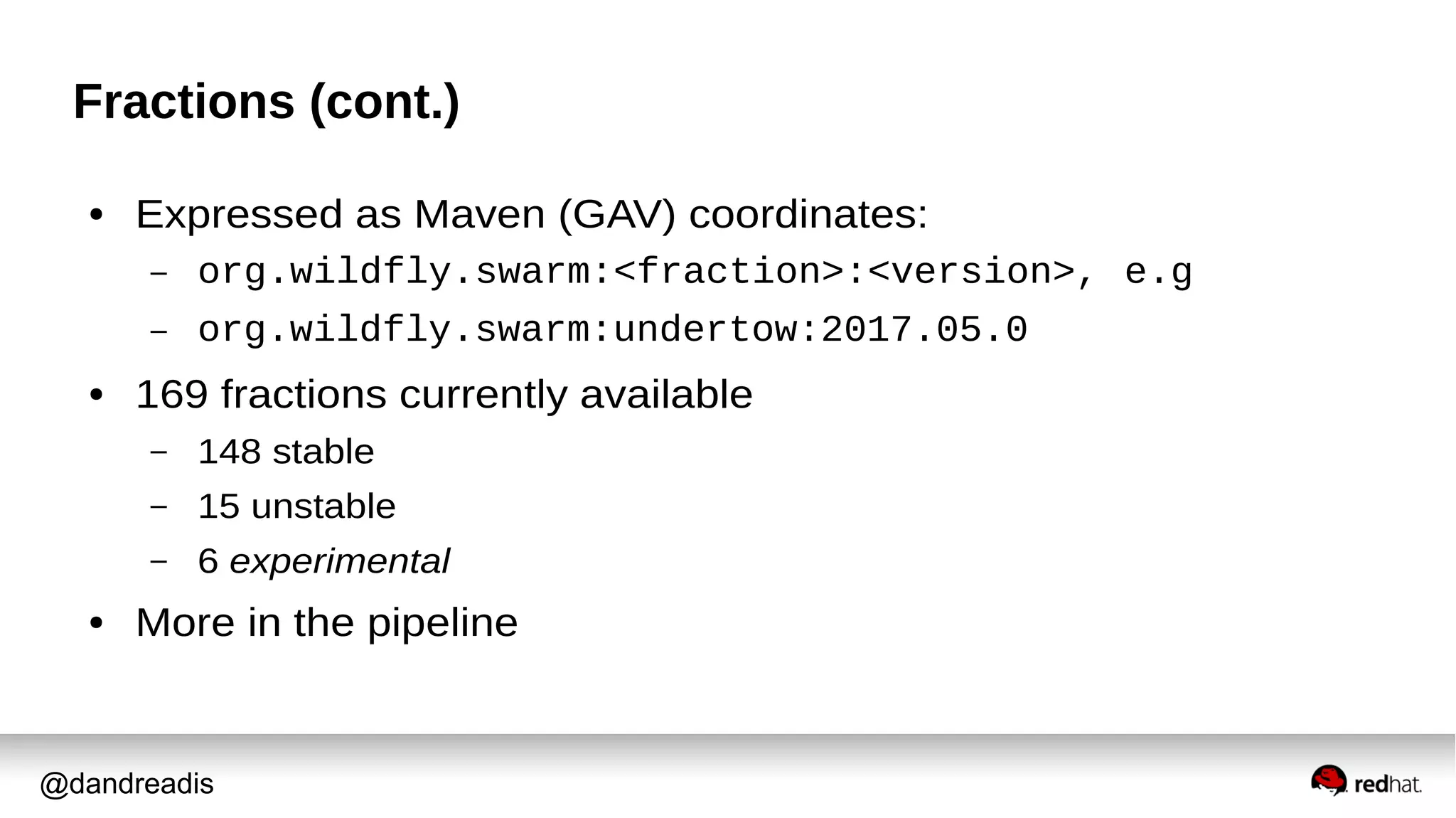 @dandreadis
Fractions (cont.)
● Expressed as Maven (GAV) coordinates:
– org.wildfly.swarm:<fraction>:<version>, e.g
– org.wildfly.swarm:undertow:2017.05.0
● 169 fractions currently available
– 148 stable
– 15 unstable
– 6 experimental
● More in the pipeline
 