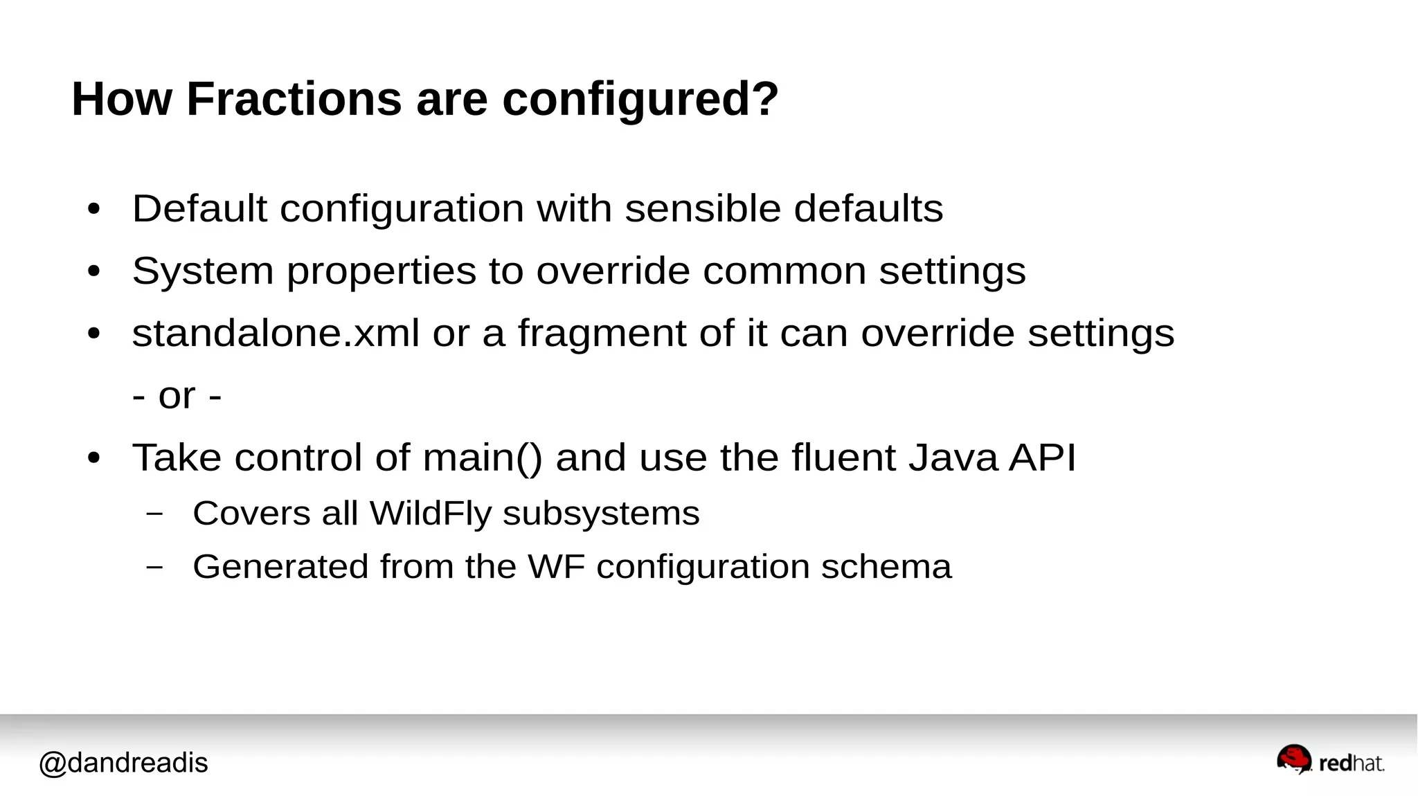 @dandreadis
How Fractions are configured?
● Default configuration with sensible defaults
● System properties to override common settings
● standalone.xml or a fragment of it can override settings
- or -
● Take control of main() and use the fluent Java API
– Covers all WildFly subsystems
– Generated from the WF configuration schema
 