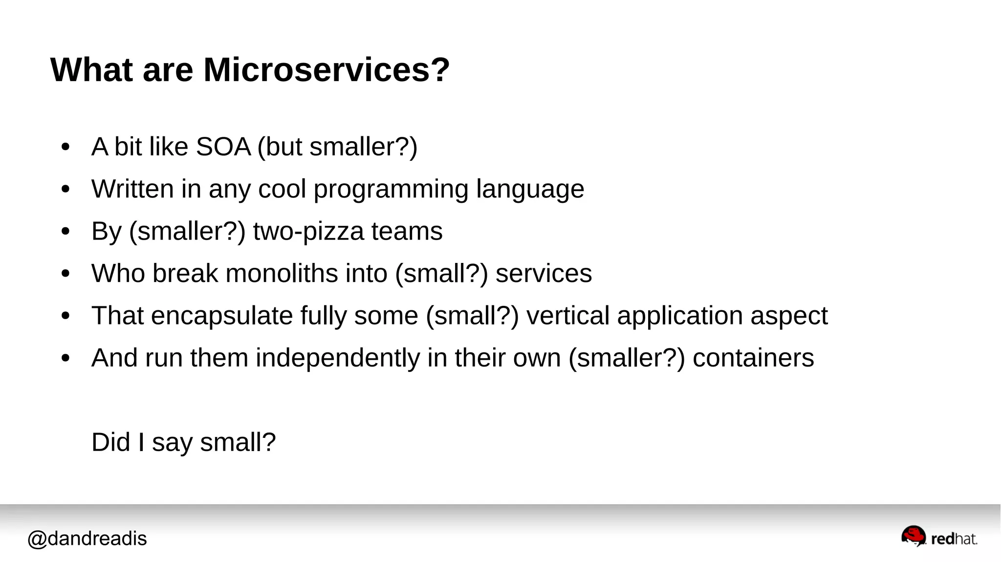 @dandreadis
What are Microservices?
● A bit like SOA (but smaller?)
● Written in any cool programming language
● By (smaller?) two-pizza teams
● Who break monoliths into (small?) services
● That encapsulate fully some (small?) vertical application aspect
● And run them independently in their own (smaller?) containers
Did I say small?
 