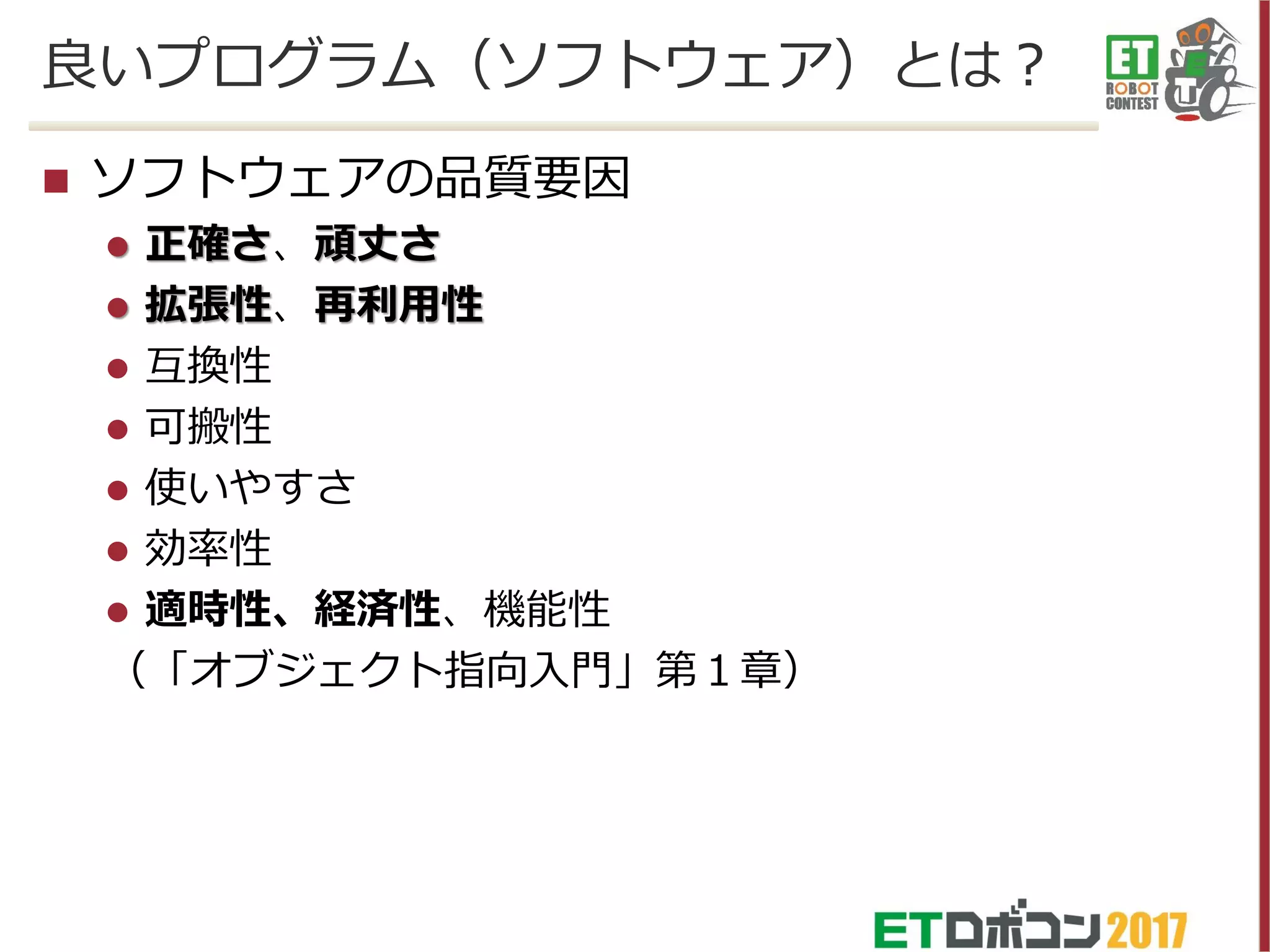  ソフトウェアの品質要因
 正確さ、頑丈さ
 拡張性、再利用性
 互換性
 可搬性
 使いやすさ
 効率性
 適時性、経済性、機能性
（「オブジェクト指向入門」第１章）
良いプログラム（ソフトウェア）とは？
 