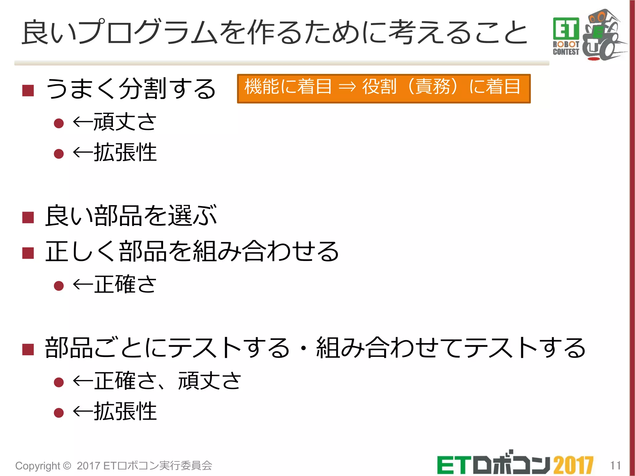 良いプログラムを作るために考えること
 うまく分割する
 ←頑丈さ
 ←拡張性
 良い部品を選ぶ
 正しく部品を組み合わせる
 ←正確さ
 部品ごとにテストする・組み合わせてテストする
 ←正確さ、頑丈さ
 ←拡張性
11Copyright © 2017 ETロボコン実行委員会
機能に着目 ⇒ 役割（責務）に着目
 