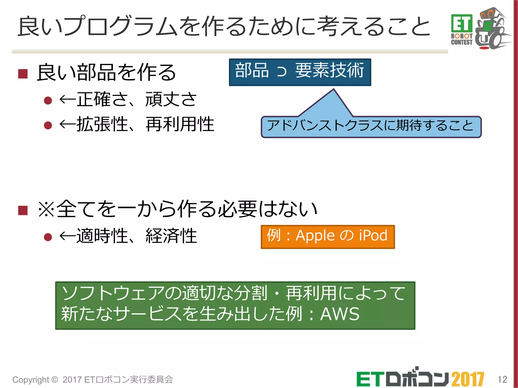 良いプログラムを作るために考えること
 良い部品を作る
 ←正確さ、頑丈さ
 ←拡張性、再利用性
 ※全てを一から作る必要はない
 ←適時性、経済性
12Copyright © 2017 ETロボコン実行委員会
部品 ⊃ 要素技術
アドバンストクラスに期待すること
例：Apple の iPod
ソフトウェアの適切な分割・再利用によって
新たなサービスを生み出した例：AWS
 