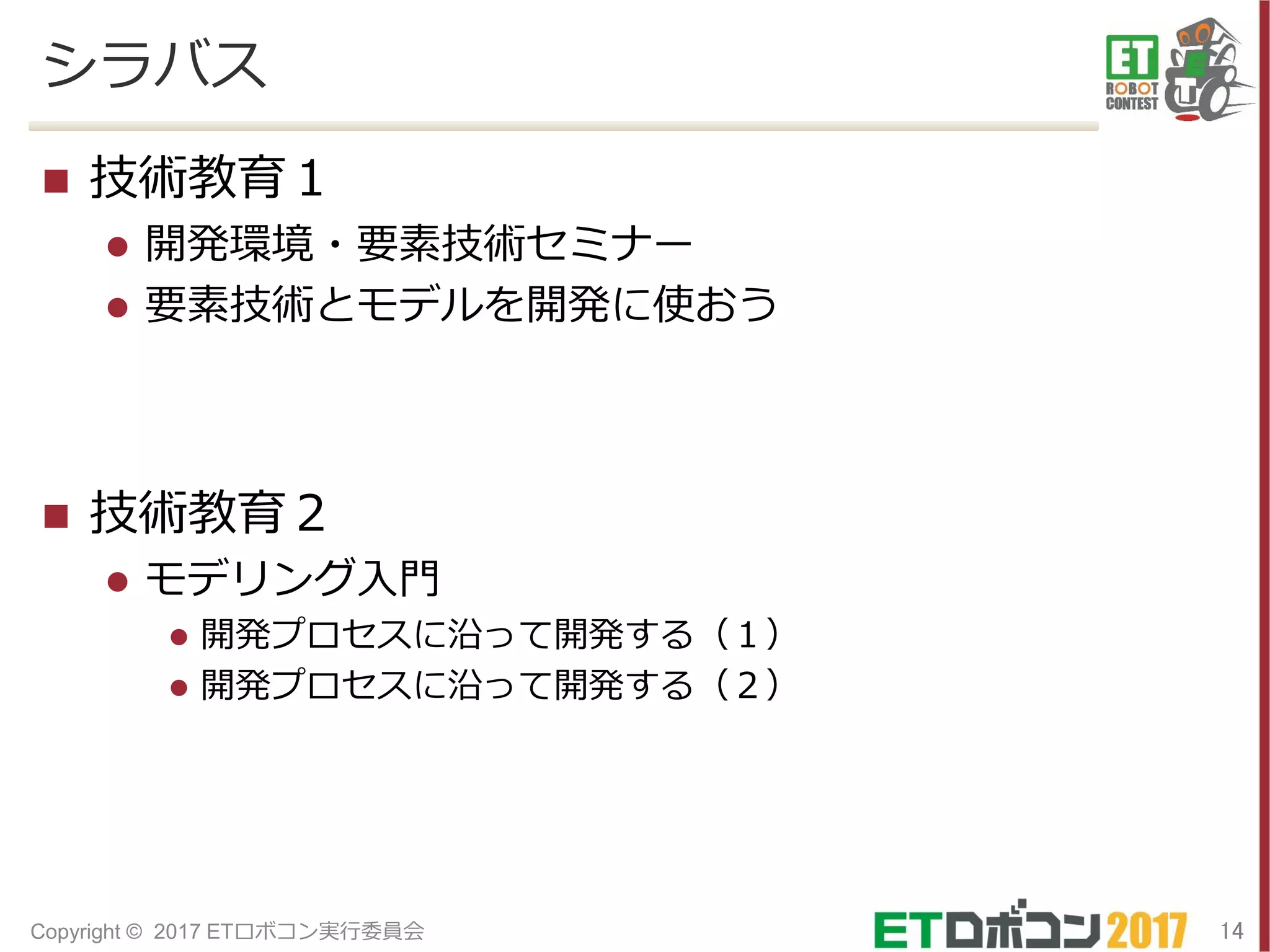 シラバス
 技術教育１
 開発環境・要素技術セミナー
 要素技術とモデルを開発に使おう
 技術教育２
 モデリング入門
 開発プロセスに沿って開発する（１）
 開発プロセスに沿って開発する（２）
14Copyright © 2017 ETロボコン実行委員会
 