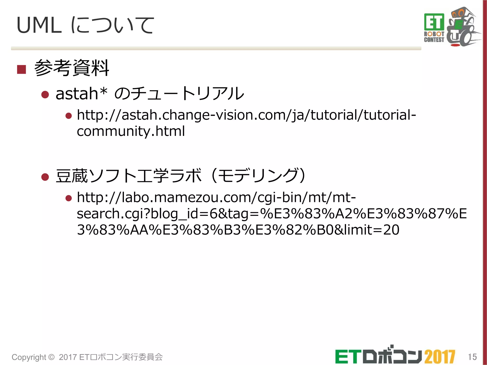 UML について
 参考資料
 astah* のチュートリアル
 http://astah.change-vision.com/ja/tutorial/tutorial-
community.html
 豆蔵ソフト工学ラボ（モデリング）
 http://labo.mamezou.com/cgi-bin/mt/mt-
search.cgi?blog_id=6&tag=%E3%83%A2%E3%83%87%E
3%83%AA%E3%83%B3%E3%82%B0&limit=20
15Copyright © 2017 ETロボコン実行委員会
 