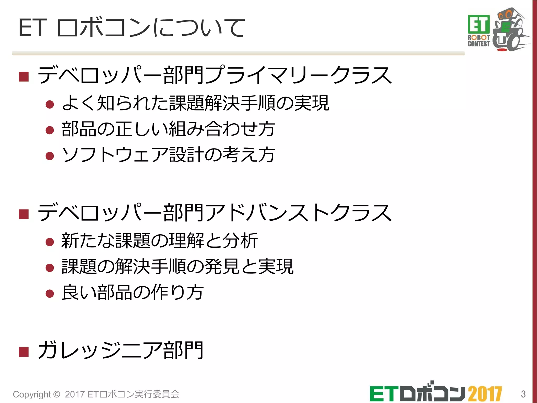 ET ロボコンについて
 デベロッパー部門プライマリークラス
 よく知られた課題解決手順の実現
 部品の正しい組み合わせ方
 ソフトウェア設計の考え方
 デベロッパー部門アドバンストクラス
 新たな課題の理解と分析
 課題の解決手順の発見と実現
 良い部品の作り方
 ガレッジニア部門
3Copyright © 2017 ETロボコン実行委員会
 