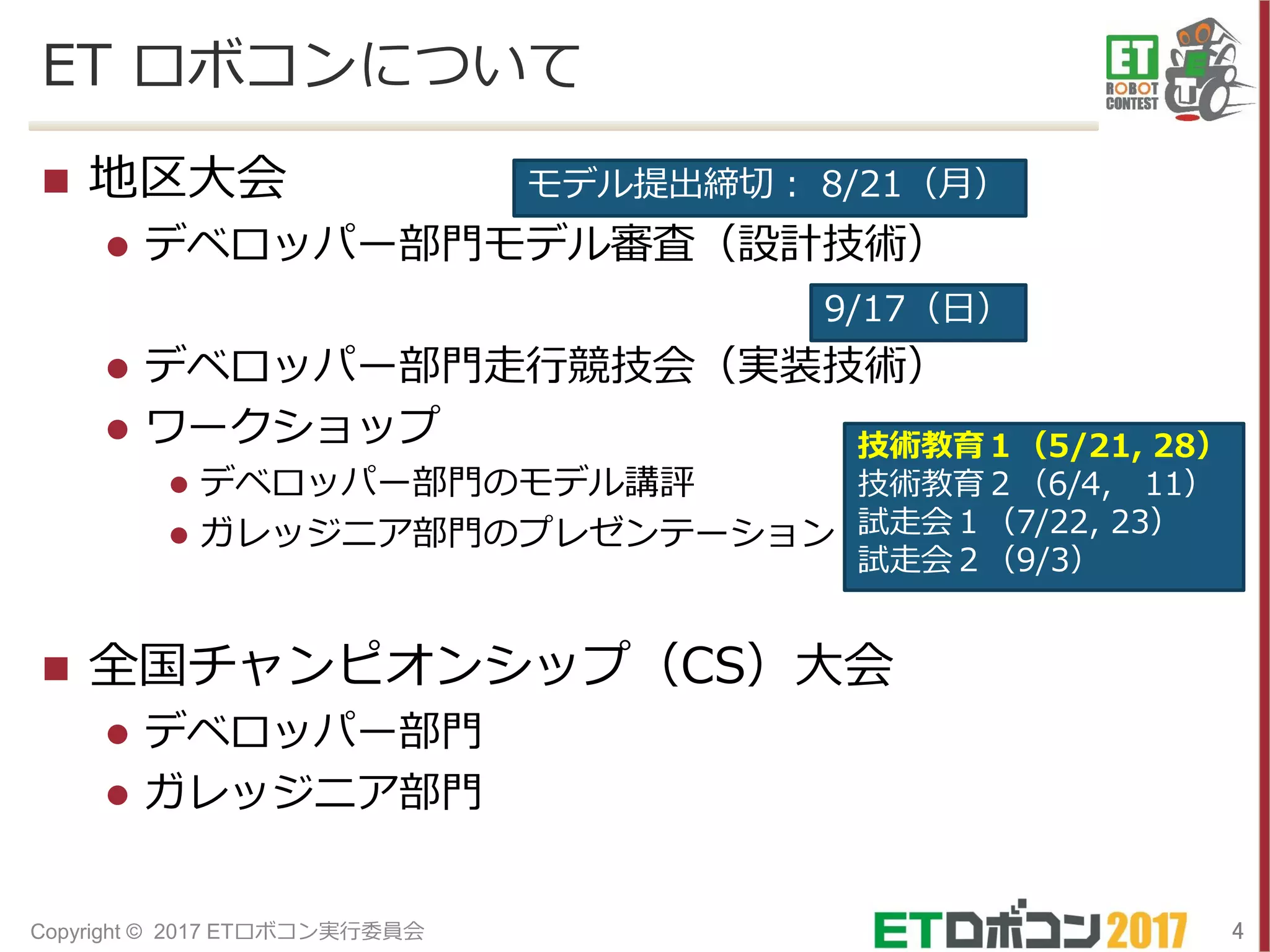 ET ロボコンについて
 地区大会
 デベロッパー部門モデル審査（設計技術）
 デベロッパー部門走行競技会（実装技術）
 ワークショップ
 デベロッパー部門のモデル講評
 ガレッジニア部門のプレゼンテーション
 全国チャンピオンシップ（CS）大会
 デベロッパー部門
 ガレッジニア部門
4Copyright © 2017 ETロボコン実行委員会
モデル提出締切： 8/21（月）
9/17（日）
技術教育１（5/21, 28）
技術教育２（6/4, 11）
試走会１（7/22, 23）
試走会２（9/3）
 