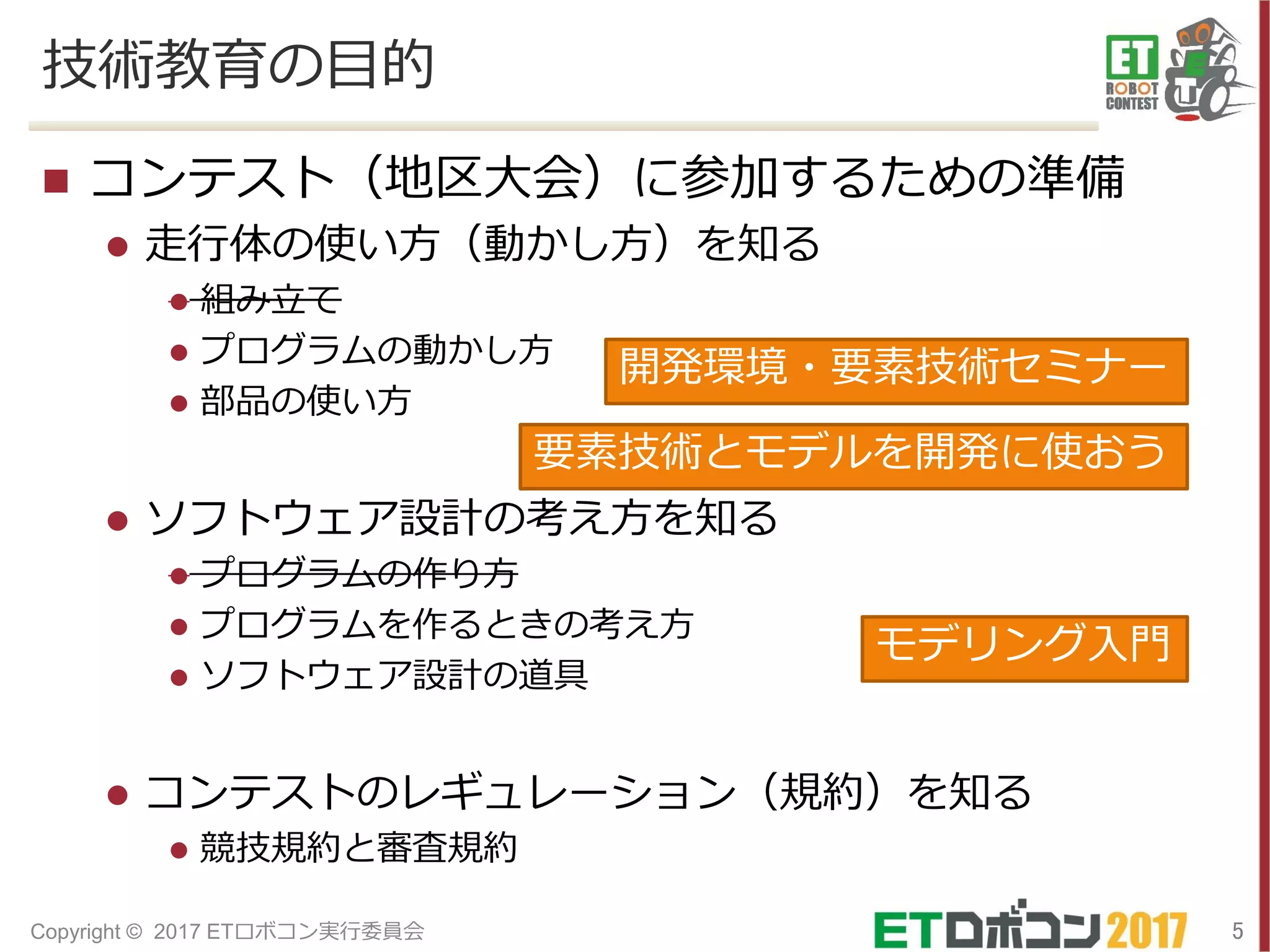 技術教育の目的
 コンテスト（地区大会）に参加するための準備
 走行体の使い方（動かし方）を知る
 組み立て
 プログラムの動かし方
 部品の使い方
 ソフトウェア設計の考え方を知る
 プログラムの作り方
 プログラムを作るときの考え方
 ソフトウェア設計の道具
 コンテストのレギュレーション（規約）を知る
 競技規約と審査規約
5Copyright © 2017 ETロボコン実行委員会
開発環境・要素技術セミナー
要素技術とモデルを開発に使おう
モデリング入門
 