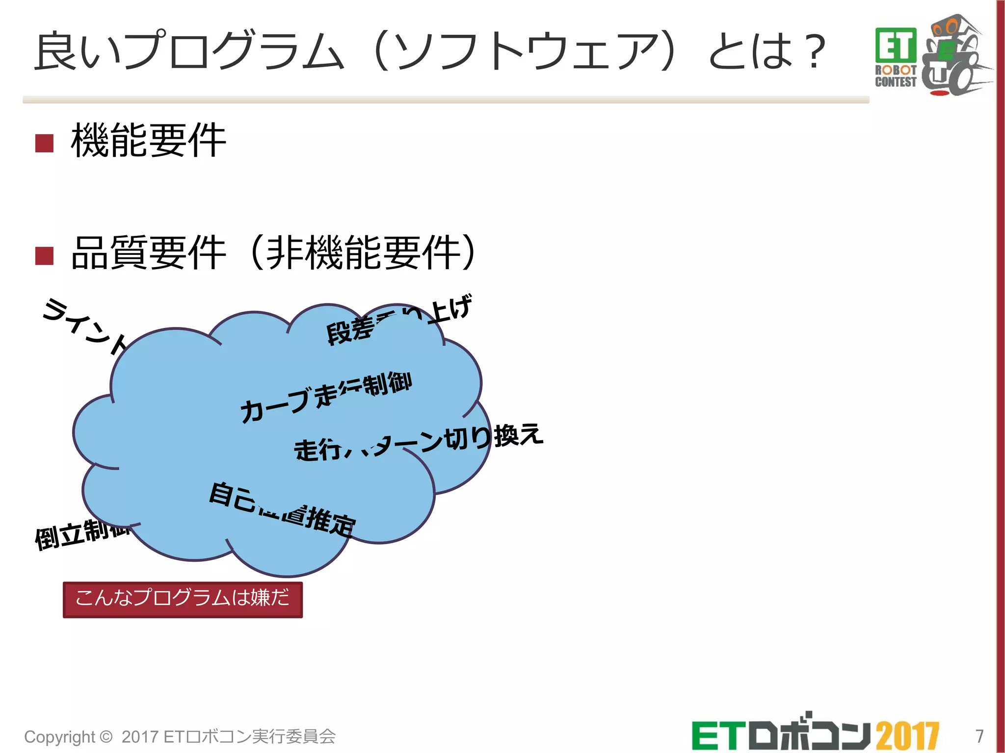 良いプログラム（ソフトウェア）とは？
 機能要件
 品質要件（非機能要件）
7Copyright © 2017 ETロボコン実行委員会
こんなプログラムは嫌だ
 