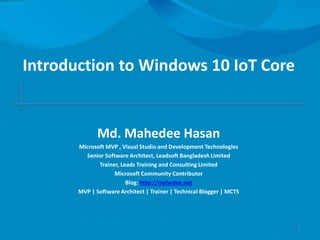 Introduction to Windows 10 IoT Core
Md. Mahedee Hasan
Microsoft MVP , Visual Studio and Development Technologies
Senior Software Architect, Leadsoft Bangladesh Limited
Trainer, Leads Training and Consulting Limited
Microsoft Community Contributor
Blog: http://mahedee.net
MVP | Software Architect | Trainer | Technical Blogger | MCTS
1
 
