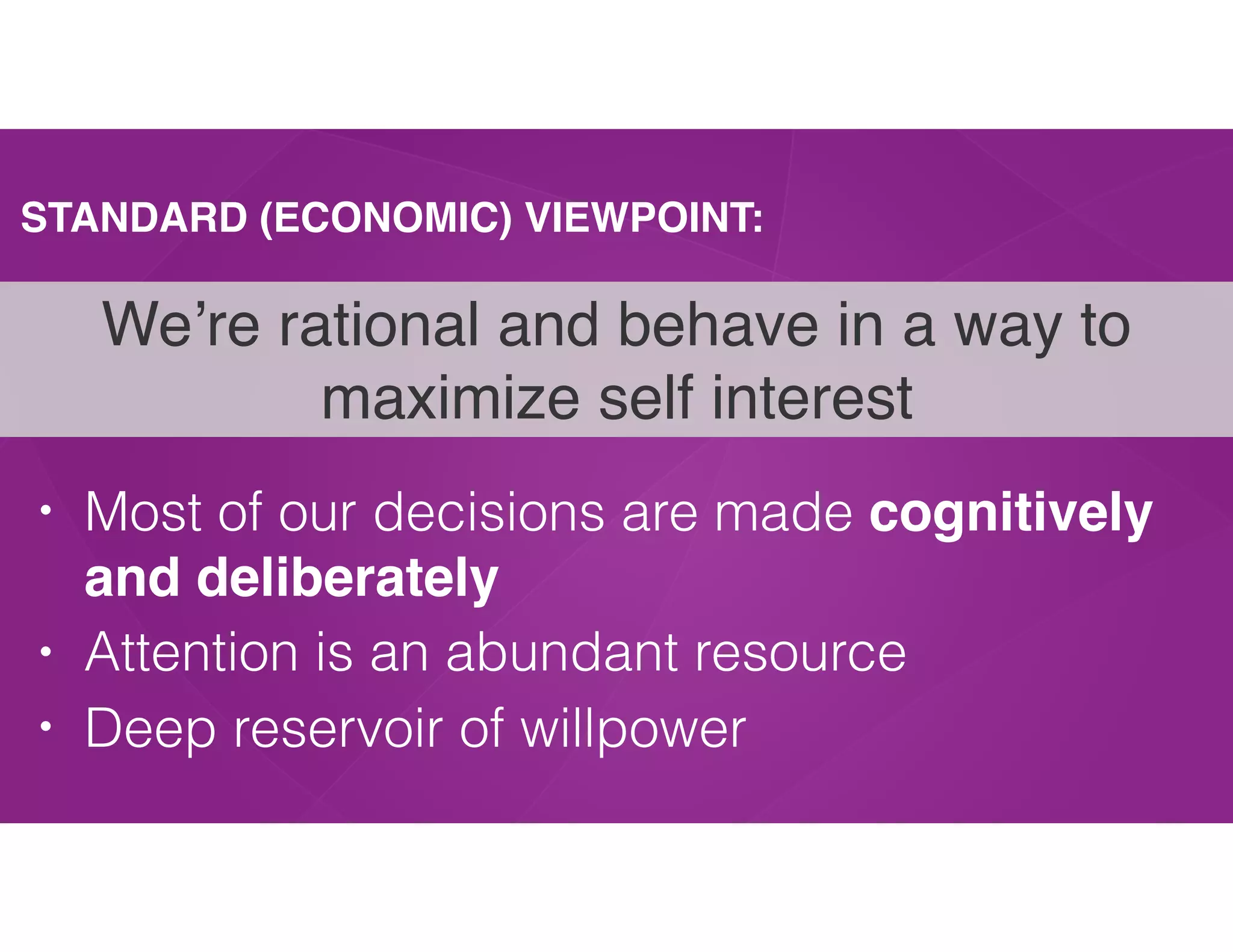 STANDARD (ECONOMIC) VIEWPOINT:
• Most of our decisions are made cognitively
and deliberately
• Attention is an abundant resource
• Deep reservoir of willpower
We’re rational and behave in a way to
maximize self interest
 